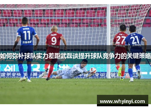 如何弥补球队实力差距武磊谈提升球队竞争力的关键策略