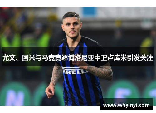 尤文、国米与马竞竞逐博洛尼亚中卫卢库米引发关注