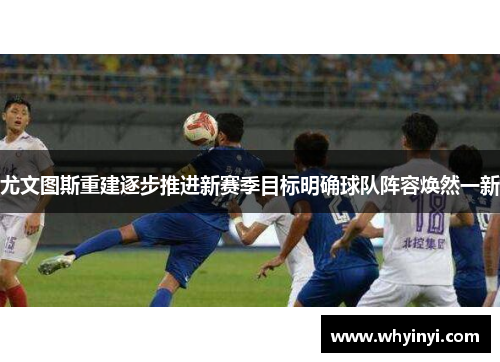 尤文图斯重建逐步推进新赛季目标明确球队阵容焕然一新