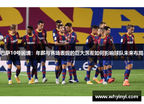 巴萨10号困境:年薪与赛场表现的巨大落差如何影响球队未来布局 巴萨10号困境:年薪与赛场表现的巨大落差如何影响球队未来布局